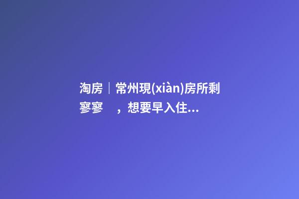 淘房｜常州現(xiàn)房所剩寥寥，想要早入住還需盡快下手